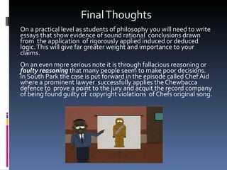 Final Thoughts On a practical level as students of philosophy you will need to write essays that show evidence of sound rational  conclusions drawn from  the application  of rigorously applied induced or deduced logic. This will give far greater weight and importance to your claims. On an even more serious note it is through fallacious reasoning or  faulty reasoning  that many people seem to make poor decisions. In South Park the case is put forward in the episode called Chef Aid where a prominent lawyer  successfully applies the Chewbacca defence to  prove a point to the jury and acquit the record company of being found guilty of  copyright violations  of Chefs original song. 