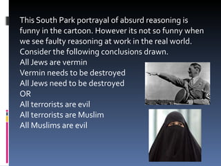 This South Park portrayal of absurd reasoning is funny in the cartoon. However its not so funny when we see faulty reasoning at work in the real world. Consider the following conclusions drawn. All Jews are vermin Vermin needs to be destroyed All Jews need to be destroyed OR All terrorists are evil All terrorists are Muslim All Muslims are evil 