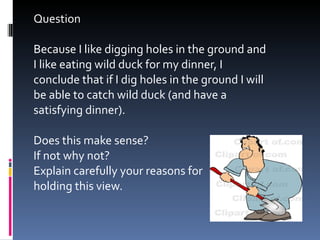 Question Because I like digging holes in the ground and I like eating wild duck for my dinner, I conclude that if I dig holes in the ground I will be able to catch wild duck (and have a satisfying dinner).  Does this make sense? If not why not? Explain carefully your reasons for  holding this view. 