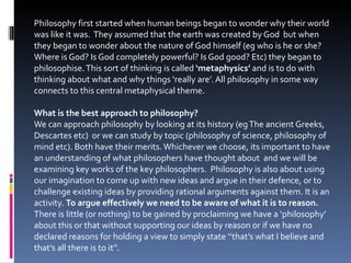 Philosophy first started when human beings began to wonder why their world was like it was.  They assumed that the earth was created by God  but when they began to wonder about the nature of God himself (eg who is he or she? Where is God? Is God completely powerful? Is God good? Etc) they began to philosophise. This sort of thinking is called  ‘metaphysics’  and is to do with thinking about what and why things ‘really are’. All philosophy in some way connects to this central metaphysical theme. What is the best approach to philosophy? We can approach philosophy by looking at its history (eg The ancient Greeks, Descartes etc)  or we can study by topic (philosophy of science, philosophy of mind etc). Both have their merits. Whichever we choose, its important to have an understanding of what philosophers have thought about  and we will be examining key works of the key philosophers.  Philosophy is also about using our imagination to come up with new ideas and argue in their defence, or to challenge existing ideas by providing rational arguments against them. It is an activity.  To argue effectively we need to be aware of what it is to reason.  There is little (or nothing) to be gained by proclaiming we have a ‘philosophy’ about this or that without supporting our ideas by reason or if we have no declared reasons for holding a view to simply state ‘’that’s what I believe and that’s all there is to it’’. 