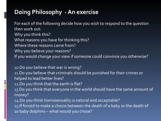 Doing Philosophy  - An exercise For each of the following decide how you wish to respond to the question then work out: Why you think this? What reasons you have for thinking this? Where these reasons came from? Why you believe your reasons? If you would change your view if someone could convince you otherwise? Do you believe that war is wrong? Do you believe that criminals should be punished for their crimes or helped to lead better lives? Do you think that the earth is flat? Do you think that everyone in the world should have the same amount of money? Do you think homosexuality is natural and acceptable? If forced to make a choice between the death of a baby or the death of 10 baby dolphins – what would you chose? 