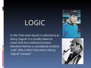 LOGIC In  Star Trek  when Spock is referred to as being ‘logical’ it is usually taken to mean that he is without emotion. Sherlock Holmes is considered similarly ‘cold’. Why is this? And what is being ‘logical’ anyway? 