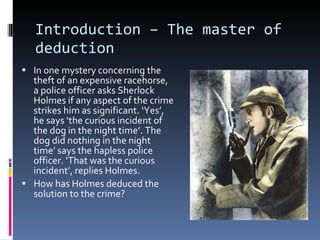 Introduction – The master of deduction In one mystery concerning the theft of an expensive racehorse, a police officer asks Sherlock Holmes if any aspect of the crime strikes him as significant. ‘Yes’, he says ‘the curious incident of the dog in the night time’. The dog did nothing in the night time’ says the hapless police officer. ‘That was the curious incident’, replies Holmes. How has Holmes deduced the solution to the crime? 