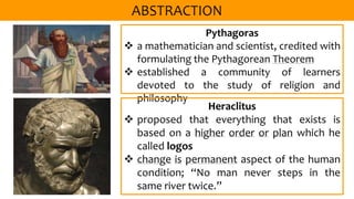 Pythagoras
 a mathematician and scientist, credited with
formulating the Pythagorean Theorem
 established a community of learners
devoted to the study of religion and
philosophy
Heraclitus
 proposed that everything that exists is
based on a higher order or plan which he
called logos
 change is permanent aspect of the human
condition; “No man never steps in the
same river twice.”
 