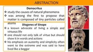 Democritus
 study the causes of natural phenomena
 was among the first to propose that
matter is composed of tiny particles called
atoms Diogenes of Sinope
 a known advocate of living a simple and
virtuous life
 one should not only talk of virtue but should
show it in words and actions
 his emphasis on austerity and simplicity often
went to the extreme and was said to have
lived like a beggar
 