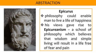 Epicurus
 philosophy could enable
man to live a life of happiness
 his views gave rise to
Epicureanism – a school of
philosophy which believes
that wisdom and simple
living will result in a life free
of fear and pain
 