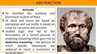 Aristotle
 he attended the academy and
prominent student of Plato
 all ideas and views are based on
perception and our reality is based on
what we can sense and perceive
 studied logic that led to the
formulation of a formal process of
analyzing reasoning which gave rise to
deductive reasoning – the process of
which specific statements are
analyzed to reach a conclusion or
generalization
 