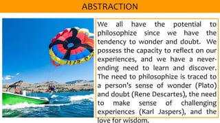 We all have the potential to
philosophize since we have the
tendency to wonder and doubt. We
possess the capacity to reflect on our
experiences, and we have a never-
ending need to learn and discover.
The need to philosophize is traced to
a person’s sense of wonder (Plato)
and doubt (Rene Descartes), the need
to make sense of challenging
experiences (Karl Jaspers), and the
love for wisdom.
 