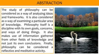 The study of philosophy can be
considered as a way of analyzing ideas
and frameworks. It is also considered
as a way of examining a particular area
of knowledge. Philosophy itself is a
discipline with its own goals, concerns,
and ways of doing things. It also
makes use of information gathered
from other fields of knowledge and
not just its own conclusions. Finally,
philosophy can be considered a
reflective and meditative activity.
 