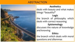 Aesthetics
deals with beauty and what makes
things “beautiful”
Logic
the branch of philosophy which
deals with correct reasoning
Epistemology
discusses the nature of knowledge
and knowing
Ethics
the branch which deals with moral
questions and dilemmas
 