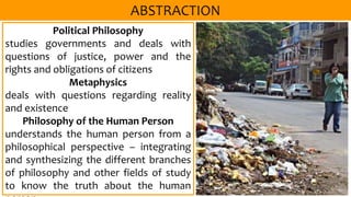 Political Philosophy
studies governments and deals with
questions of justice, power and the
rights and obligations of citizens
Metaphysics
deals with questions regarding reality
and existence
Philosophy of the Human Person
understands the human person from a
philosophical perspective – integrating
and synthesizing the different branches
of philosophy and other fields of study
to know the truth about the human
 
