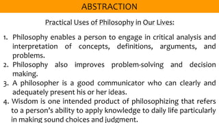 Practical Uses of Philosophy in Our Lives:
1. Philosophy enables a person to engage in critical analysis and
interpretation of concepts, definitions, arguments, and
problems.
2. Philosophy also improves problem-solving and decision
making.
3. A philosopher is a good communicator who can clearly and
adequately present his or her ideas.
4. Wisdom is one intended product of philosophizing that refers
to a person’s ability to apply knowledge to daily life particularly
in making sound choices and judgment.
 
