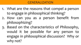 1. What are the reasons that compel a person
to engage in philosophical thinking?
2. How can you as a person benefit from
philosophizing?
3. Based on the characteristics of Philosophy,
would it be possible for any person to
engage in philosophical discussion? Why or
why not?
 