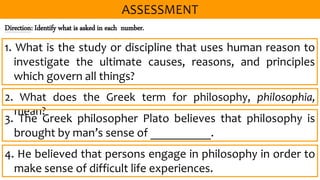 Direction: Identify what is asked in each number.
2. What does the Greek term for philosophy, philosophia,
mean?
1. What is the study or discipline that uses human reason to
investigate the ultimate causes, reasons, and principles
which govern all things?
3. The Greek philosopher Plato believes that philosophy is
brought by man’s sense of __________.
4. He believed that persons engage in philosophy in order to
make sense of difficult life experiences.
 
