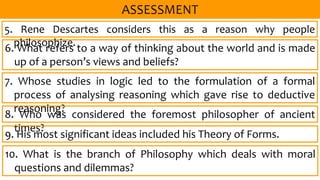 6. What refers to a way of thinking about the world and is made
up of a person’s views and beliefs?
5. Rene Descartes considers this as a reason why people
philosophize.
7. Whose studies in logic led to the formulation of a formal
process of analysing reasoning which gave rise to deductive
reasoning?
8. Who was considered the foremost philosopher of ancient
times?
9. His most significant ideas included his Theory of Forms.
10. What is the branch of Philosophy which deals with moral
questions and dilemmas?
 