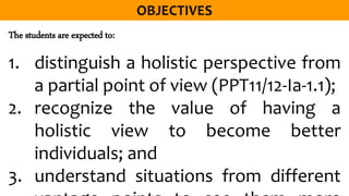 The students are expected to:
1. distinguish a holistic perspective from
a partial point of view (PPT11/12-Ia-1.1);
2. recognize the value of having a
holistic view to become better
individuals; and
3. understand situations from different
 