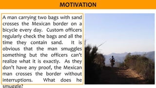 A man carrying two bags with sand
crosses the Mexican border on a
bicycle every day. Custom officers
regularly check the bags and all the
time they contain sand. It is
obvious that the man smuggles
something but the officers can’t
realize what it is exactly. As they
don’t have any proof, the Mexican
man crosses the border without
interruptions. What does he
smuggle?
 