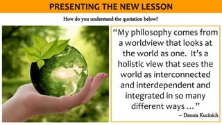 “My philosophy comes from
a worldview that looks at
the world as one. It’s a
holistic view that sees the
world as interconnected
and interdependent and
integrated in so many
different ways …”
– Dennis Kucinich
How do you understand the quotation below?
 
