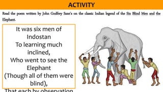 Read the poem written by John Godfrey Saxe’s on the classic Indian legend of the Six Blind Men and the
Elephant.
It was six men of
Indostan
To learning much
inclined,
Who went to see the
Elephant
(Though all of them were
blind),
 