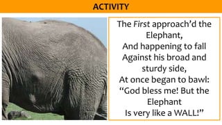 The First approach’d the
Elephant,
And happening to fall
Against his broad and
sturdy side,
At once began to bawl:
“God bless me! But the
Elephant
Is very like a WALL!”
 