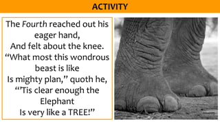 The Fourth reached out his
eager hand,
And felt about the knee.
“What most this wondrous
beast is like
Is mighty plan,” quoth he,
“’Tis clear enough the
Elephant
Is very like a TREE!”
 