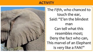 The Fifth, who chanced to
touch the ear,
Said: “E’en the blindest
man
Can tell what this
resembles most;
Deny the fact who can,
This marvel of an Elephant
Is very like a FAN!”
 
