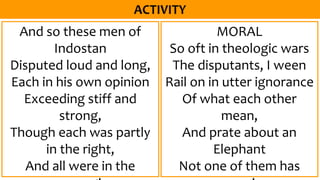 And so these men of
Indostan
Disputed loud and long,
Each in his own opinion
Exceeding stiff and
strong,
Though each was partly
in the right,
And all were in the
MORAL
So oft in theologic wars
The disputants, I ween
Rail on in utter ignorance
Of what each other
mean,
And prate about an
Elephant
Not one of them has
 