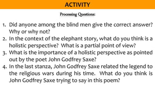 Processing Questions:
1. Did anyone among the blind men give the correct answer?
Why or why not?
2. In the context of the elephant story, what do you think is a
holistic perspective? What is a partial point of view?
3. What is the importance of a holistic perspective as pointed
out by the poet John Godfrey Saxe?
4. In the last stanza, John Godfrey Saxe related the legend to
the religious wars during his time. What do you think is
John Godfrey Saxe trying to say in this poem?
 