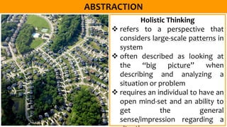 Holistic Thinking
 refers to a perspective that
considers large-scale patterns in
system
 often described as looking at
the “big picture” when
describing and analyzing a
situation or problem
 requires an individual to have an
open mind-set and an ability to
get the general
sense/impression regarding a
 