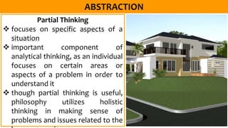 Partial Thinking
 focuses on specific aspects of a
situation
 important component of
analytical thinking, as an individual
focuses on certain areas or
aspects of a problem in order to
understand it
 though partial thinking is useful,
philosophy utilizes holistic
thinking in making sense of
problems and issues related to the
 