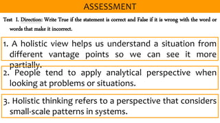 Test I. Direction: Write True if the statement is correct and False if it is wrong with the word or
words that make it incorrect.
1. A holistic view helps us understand a situation from
different vantage points so we can see it more
partially.
2. People tend to apply analytical perspective when
looking at problems or situations.
3. Holistic thinking refers to a perspective that considers
small-scale patterns in systems.
 