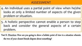 4. An individual uses a partial point of view when he/she
looks at only a limited number of aspects of the given
problem or situation.
5. A holistic perspective cannot enable a person to step
back and consider the general aspects of a certain
problem.
Test II. Direction: How are you going to show a holistic point of view to a situation wherein
the two of your closest friends dispute about something?
 