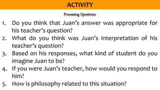 Processing Questions:
1. Do you think that Juan’s answer was appropriate for
his teacher’s question?
2. What do you think was Juan’s interpretation of his
teacher’s question?
3. Based on his responses, what kind of student do you
imagine Juan to be?
4. If you were Juan’s teacher, how would you respond to
him?
5. How is philosophy related to this situation?
 
