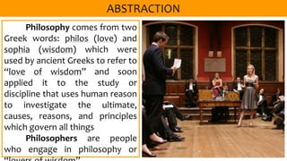 Philosophy comes from two
Greek words: philos (love) and
sophia (wisdom) which were
used by ancient Greeks to refer to
“love of wisdom” and soon
applied it to the study or
discipline that uses human reason
to investigate the ultimate,
causes, reasons, and principles
which govern all things
Philosophers are people
who engage in philosophy or
 