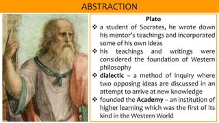 Plato
 a student of Socrates, he wrote down
his mentor’s teachings and incorporated
some of his own ideas
 his teachings and writings were
considered the foundation of Western
philosophy
 dialectic – a method of inquiry where
two opposing ideas are discussed in an
attempt to arrive at new knowledge
 founded the Academy – an institution of
higher learning which was the first of its
kind in the Western World
 