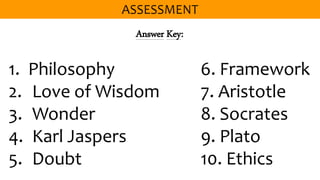 Answer Key:
1. Philosophy 6. Framework
2. Love of Wisdom 7. Aristotle
3. Wonder 8. Socrates
4. Karl Jaspers 9. Plato
5. Doubt 10. Ethics
 