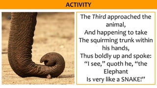 The Third approached the
animal,
And happening to take
The squirming trunk within
his hands,
Thus boldly up and spoke:
“I see,” quoth he, “the
Elephant
Is very like a SNAKE!”
 