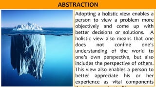 Adopting a holistic view enables a
person to view a problem more
objectively and come up with
better decisions or solutions. A
holistic view also means that one
does not confine one’s
understanding of the world to
one’s own perspective, but also
includes the perspective of others.
This view also enables a person to
better appreciate his or her
experience as vital components
 