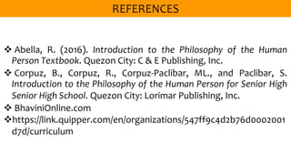  Abella, R. (2016). Introduction to the Philosophy of the Human
Person Textbook. Quezon City: C & E Publishing, Inc.
 Corpuz, B., Corpuz, R., Corpuz-Paclibar, ML., and Paclibar, S.
Introduction to the Philosophy of the Human Person for Senior High
Senior High School. Quezon City: Lorimar Publishing, Inc.
 BhaviniOnline.com
https://link.quipper.com/en/organizations/547ff9c4d2b76d0002001
d7d/curriculum
 