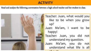 Read and analyse the following conversation between a high school teacher and her student in class.
Teacher: Juan, what would you
like to be when you grow
up?
Juan: Ma’am, I want to be
happy!
Teacher: Juan, you did not
understand my question.
Juan: Ma’am, you do not
understand what life is all
 