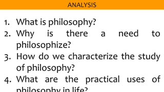 1. What is philosophy?
2. Why is there a need to
philosophize?
3. How do we characterize the study
of philosophy?
4. What are the practical uses of
 