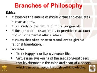 Branches of Philosophy
Ethics
• It explores the nature of moral virtue and evaluates
human actions.
• It is a study of the nature of moral judgments.
• Philosophical ethics attempts to provide an account
of our fundamental ethical ideas.
• It insists that obedience to moral law be given a
rational foundation.
• Socrates
 To be happy is to live a virtuous life.
 Virtue is an awakening of the seeds of good deeds
that lay dormant in the mind and heart of a person
which can be achieved through self-knowledge.
 