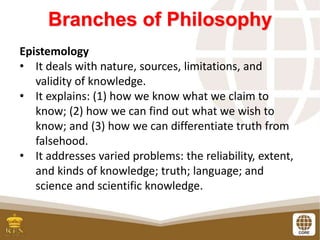 Branches of Philosophy
Epistemology
• It deals with nature, sources, limitations, and
validity of knowledge.
• It explains: (1) how we know what we claim to
know; (2) how we can find out what we wish to
know; and (3) how we can differentiate truth from
falsehood.
• It addresses varied problems: the reliability, extent,
and kinds of knowledge; truth; language; and
science and scientific knowledge.
 