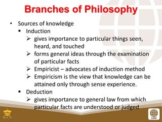 Branches of Philosophy
• Sources of knowledge
 Induction
 gives importance to particular things seen,
heard, and touched
 forms general ideas through the examination
of particular facts
 Empiricist – advocates of induction method
 Empiricism is the view that knowledge can be
attained only through sense experience.
 Deduction
 gives importance to general law from which
particular facts are understood or judged
 