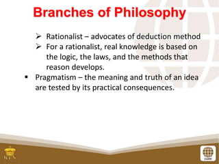 Branches of Philosophy
 Rationalist – advocates of deduction method
 For a rationalist, real knowledge is based on
the logic, the laws, and the methods that
reason develops.
 Pragmatism – the meaning and truth of an idea
are tested by its practical consequences.
 