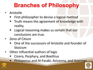 Branches of Philosophy
• Aristotle
 First philosopher to devise a logical method
 Truth means the agreement of knowledge with
reality.
 Logical reasoning makes us certain that our
conclusions are true.
• Zeno of Citium
 One of the successors of Aristotle and founder of
Stoicism
• Other influential authors of logic
 Cicero, Porphyry, and Boethius
 Philoponus and Al-Farabi, Avicenna, and Averroes
 