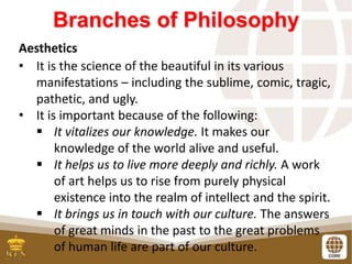 Branches of Philosophy
Aesthetics
• It is the science of the beautiful in its various
manifestations – including the sublime, comic, tragic,
pathetic, and ugly.
• It is important because of the following:
 It vitalizes our knowledge. It makes our
knowledge of the world alive and useful.
 It helps us to live more deeply and richly. A work
of art helps us to rise from purely physical
existence into the realm of intellect and the spirit.
 It brings us in touch with our culture. The answers
of great minds in the past to the great problems
of human life are part of our culture.
 