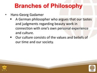 Branches of Philosophy
• Hans-Georg Gadamer
 A German philosopher who argues that our tastes
and judgments regarding beauty work in
connection with one’s own personal experience
and culture.
 Our culture consists of the values and beliefs of
our time and our society.
 