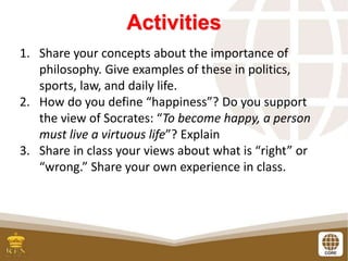 Activities
1. Share your concepts about the importance of
philosophy. Give examples of these in politics,
sports, law, and daily life.
2. How do you define “happiness”? Do you support
the view of Socrates: “To become happy, a person
must live a virtuous life”? Explain
3. Share in class your views about what is “right” or
“wrong.” Share your own experience in class.
 