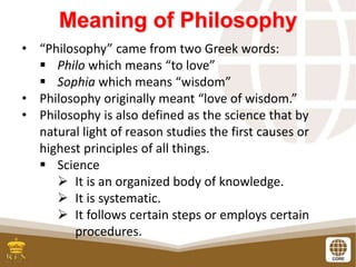 Meaning of Philosophy
• “Philosophy” came from two Greek words:
 Philo which means “to love”
 Sophia which means “wisdom”
• Philosophy originally meant “love of wisdom.”
• Philosophy is also defined as the science that by
natural light of reason studies the first causes or
highest principles of all things.
 Science
 It is an organized body of knowledge.
 It is systematic.
 It follows certain steps or employs certain
procedures.
 
